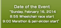 Date of the Event“Sunday, February 16, 2014 8:55 Wheelchair race start 9:00 Marathon & pair-ekiden start”