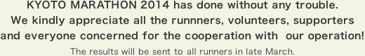 KYOTO MARATHON 2014 has done without any trouble. We kindly appreciate all the runnners, volunteers, supporters and everyone concerned for the cooperation with  our operation! The results will be sent to all runners in late March.