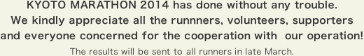 KYOTO MARATHON 2014 has done without any trouble. We kindly appreciate all the runnners, volunteers, supporters and everyone concerned for the cooperation with our operation! The results will be sent to all runners in late March.